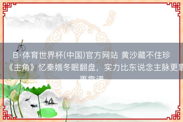 B·体育世界杯(中国)官方网站 黄沙藏不住珍珠！《主角》忆秦娥冬眠翻盘，实力比东说念主脉更靠谱