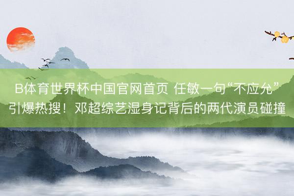B体育世界杯中国官网首页 任敏一句“不应允”引爆热搜！邓超综艺湿身记背后的两代演员碰撞