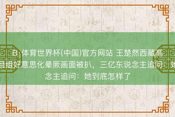 B·体育世界杯(中国)官方网站 王楚然西藏高原响应，节目组好意思化晕厥画面被扒，三亿东说念主追问：她到底怎样了