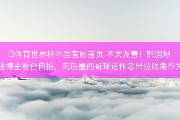B体育世界杯中国官网首页 不太友善！韩国球迷博主看台自拍，死后墨西哥球迷作念出拉眼角作为