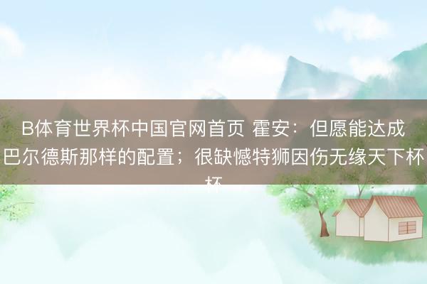 B体育世界杯中国官网首页 霍安：但愿能达成巴尔德斯那样的配置；很缺憾特狮因伤无缘天下杯