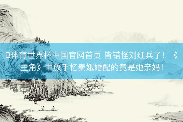 B体育世界杯中国官网首页 皆错怪刘红兵了！《主角》中放手忆秦娥婚配的竟是她亲妈！