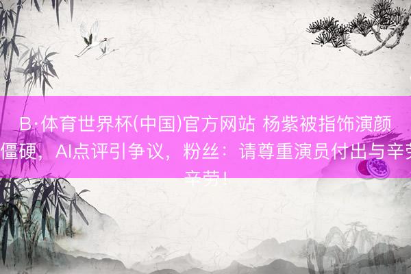 B·体育世界杯(中国)官方网站 杨紫被指饰演颜料僵硬，AI点评引争议，粉丝：请尊重演员付出与辛劳！