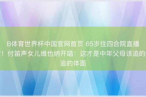 B体育世界杯中国官网首页 65岁住四合院直播卖货！付笛声女儿维也纳开唱：这才是中年父母该追的体面