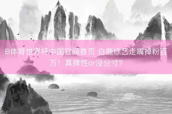 B体育世界杯中国官网首页 白鹿综艺走嘴掉粉百万！真脾性or没分寸？