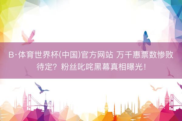 B·体育世界杯(中国)官方网站 万千惠票数惨败待定？粉丝叱咤黑幕真相曝光！