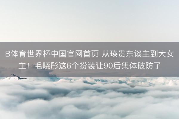 B体育世界杯中国官网首页 从瑛贵东谈主到大女主！毛晓彤这6个扮装让90后集体破防了