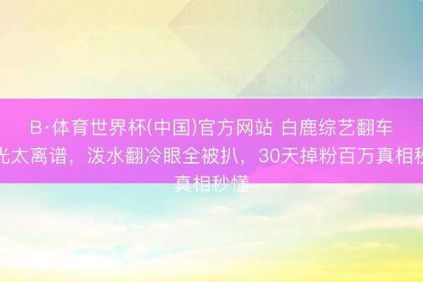 B·体育世界杯(中国)官方网站 白鹿综艺翻车目光太离谱，泼水翻冷眼全被扒，30天掉粉百万真相秒懂