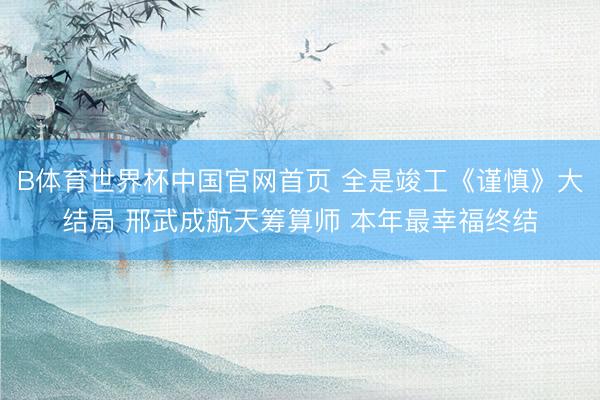 B体育世界杯中国官网首页 全是竣工《谨慎》大结局 邢武成航天筹算师 本年最幸福终结