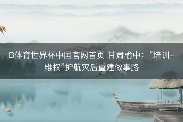 B体育世界杯中国官网首页 甘肃榆中：“培训+维权”护航灾后重建做事路