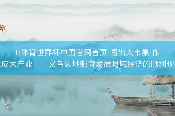 B体育世界杯中国官网首页 闯出大市集 作念成大产业——义乌因地制宜发展县域经济的顺利现实