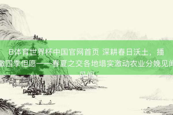 B体育世界杯中国官网首页 深耕春日沃土，播撒四季但愿——春夏之交各地塌实激动农业分娩见闻