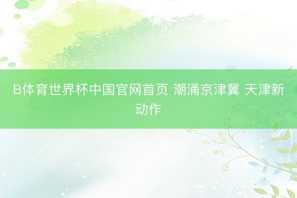 B体育世界杯中国官网首页 潮涌京津冀 天津新动作