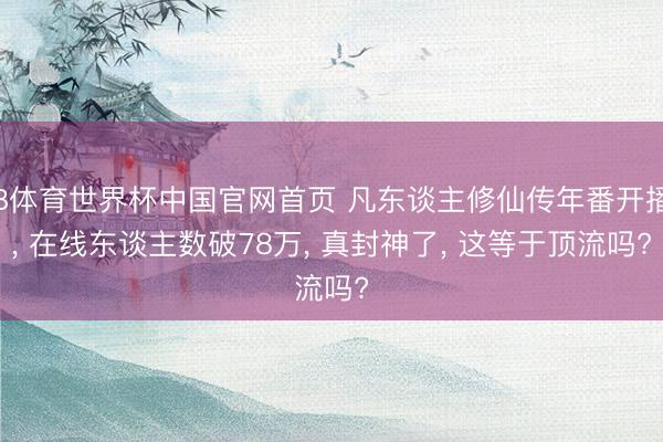 B体育世界杯中国官网首页 凡东谈主修仙传年番开播， 在线东谈主数破78万， 真封神了， 这等于顶流吗?