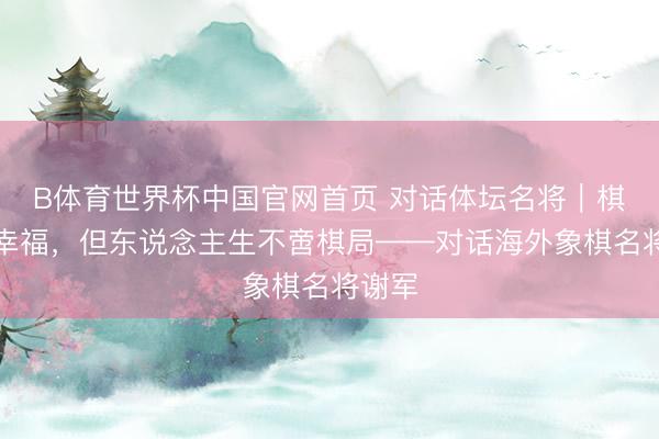 B体育世界杯中国官网首页 对话体坛名将｜棋战很幸福，但东说念主生不啻棋局——对话海外象棋名将谢军