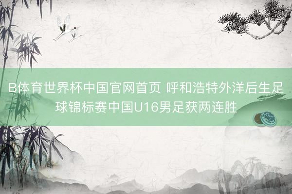 B体育世界杯中国官网首页 呼和浩特外洋后生足球锦标赛中国U16男足获两连胜