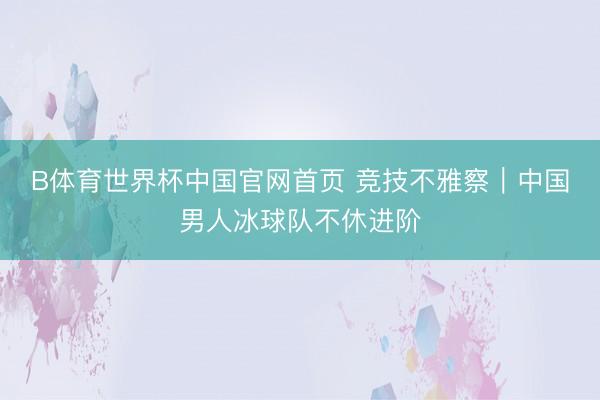B体育世界杯中国官网首页 竞技不雅察｜中国男人冰球队不休进阶