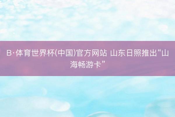 B·体育世界杯(中国)官方网站 山东日照推出“山海畅游卡”