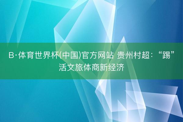 B·体育世界杯(中国)官方网站 贵州村超:“踢”活文旅体商新经济