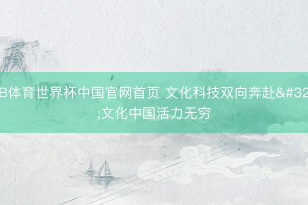 B体育世界杯中国官网首页 文化科技双向奔赴 文化中国活力无穷