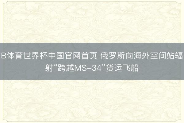 B体育世界杯中国官网首页 俄罗斯向海外空间站辐射“跨越MS-34”货运飞船