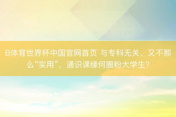 B体育世界杯中国官网首页 与专科无关、又不那么“实用”，通识课缘何圈粉大学生？