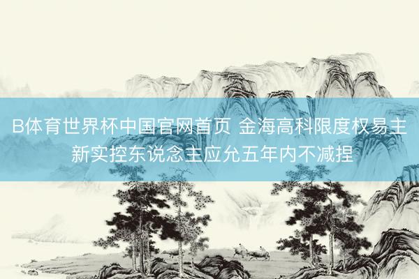 B体育世界杯中国官网首页 金海高科限度权易主 新实控东说念主应允五年内不减捏