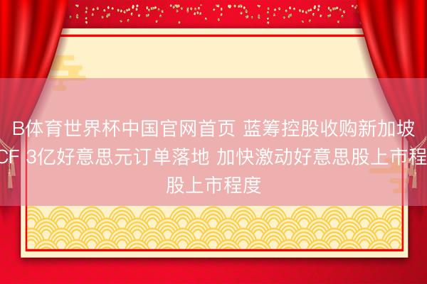 B体育世界杯中国官网首页 蓝筹控股收购新加坡DCF 3亿好意思元订单落地 加快激动好意思股上市程度