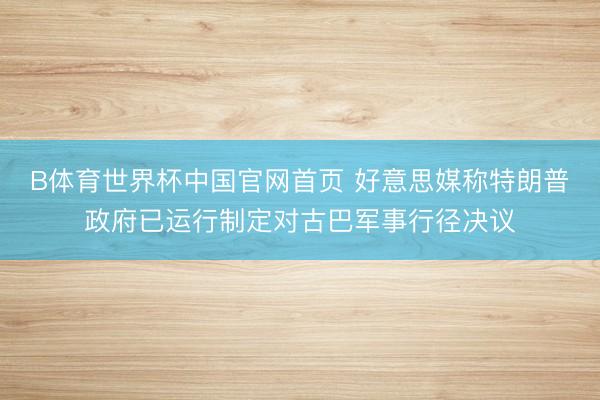 B体育世界杯中国官网首页 好意思媒称特朗普政府已运行制定对古巴军事行径决议
