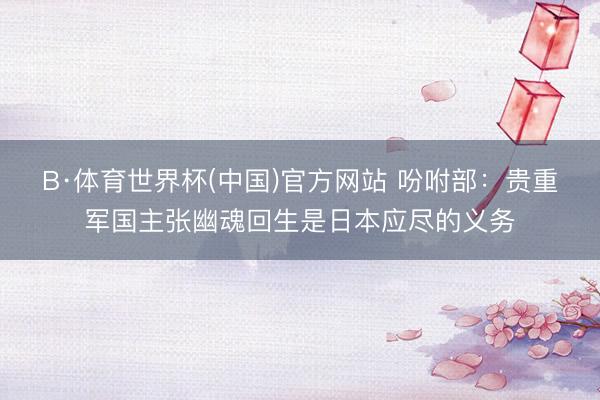 B·体育世界杯(中国)官方网站 吩咐部:贵重军国主张幽魂回生是日本应尽的义务