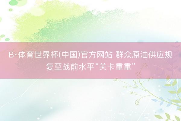 B·体育世界杯(中国)官方网站 群众原油供应规复至战前水平“关卡重重”