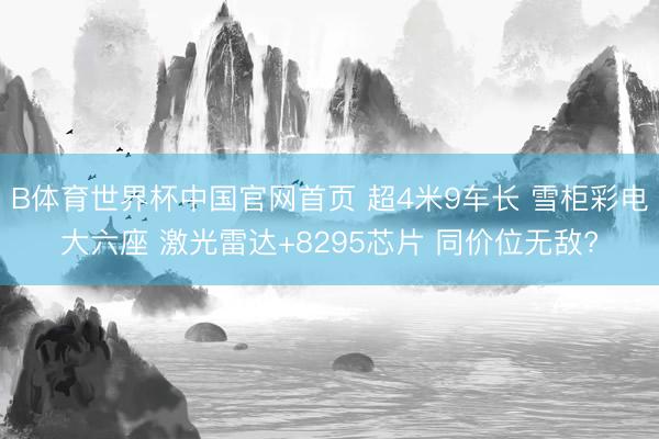 B体育世界杯中国官网首页 超4米9车长 雪柜彩电大六座 激光雷达+8295芯片 同价位无敌?