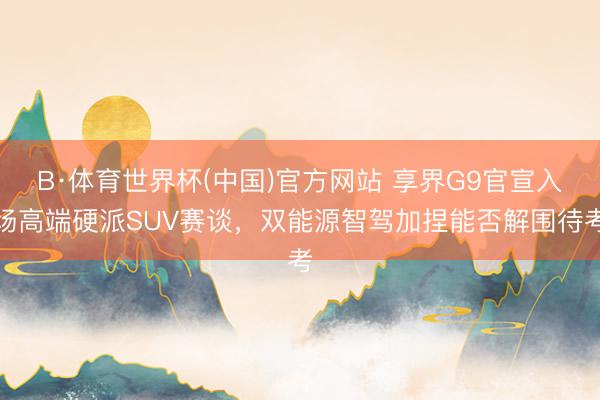 B·体育世界杯(中国)官方网站 享界G9官宣入场高端硬派SUV赛谈，双能源智驾加捏能否解围待考