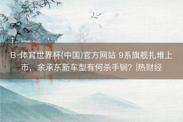 B·体育世界杯(中国)官方网站 9系旗舰扎堆上市，余承东新车型有何杀手锏？|热财经