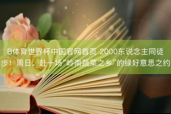 B体育世界杯中国官网首页 2000东说念主同徒步！周日，赴一场“岭南蔬菜之乡”的绿好意思之约