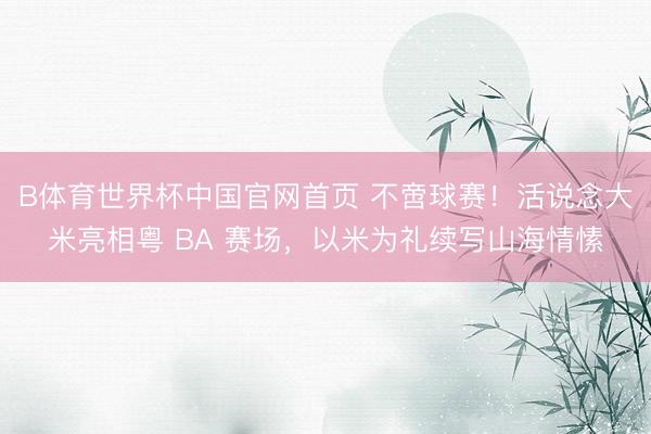 B体育世界杯中国官网首页 不啻球赛！活说念大米亮相粤 BA 赛场，以米为礼续写山海情愫