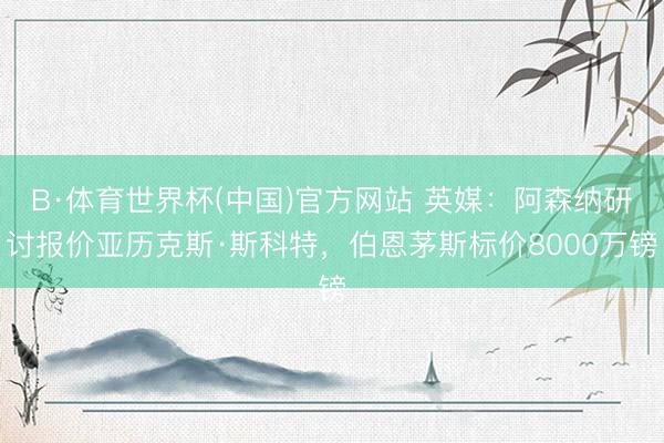 B·体育世界杯(中国)官方网站 英媒：阿森纳研讨报价亚历克斯·斯科特，伯恩茅斯标价8000万镑
