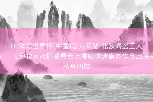 B·体育世界杯(中国)官方网站 北欧海盗王人摇桨🚣伊拉克vs挪威看台上挪威球迷集体作念出荡舟四肢