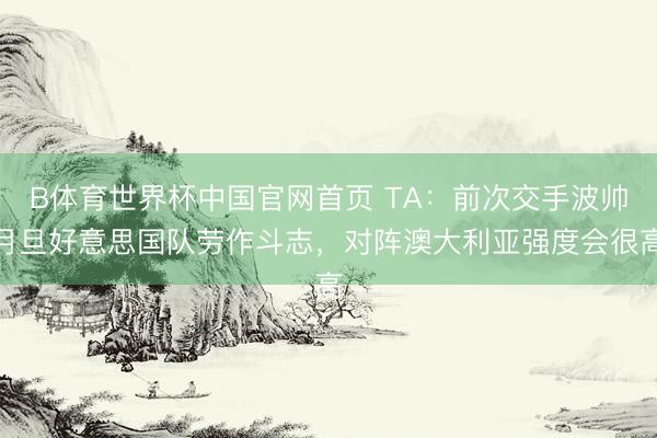 B体育世界杯中国官网首页 TA：前次交手波帅月旦好意思国队劳作斗志，对阵澳大利亚强度会很高