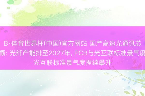 B·体育世界杯(中国)官方网站 国产高速光通讯芯片量产松懈: 光纤产能排至2027年, PCB与光互联标准景气度捏续攀升