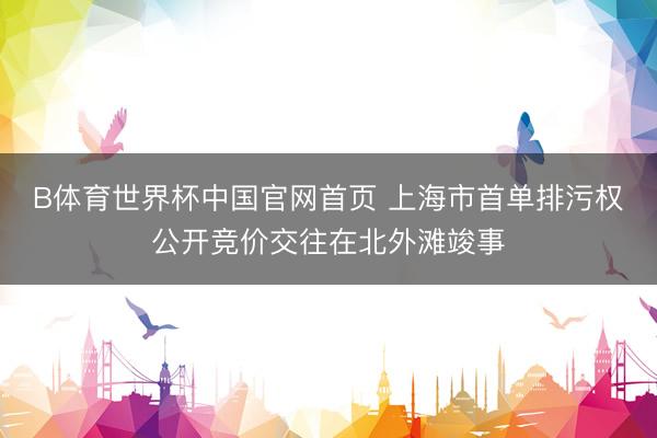 B体育世界杯中国官网首页 上海市首单排污权公开竞价交往在北外滩竣事