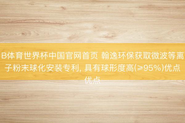 B体育世界杯中国官网首页 翰逸环保获取微波等离子粉末球化安装专利, 具有球形度高(≥95%)优点