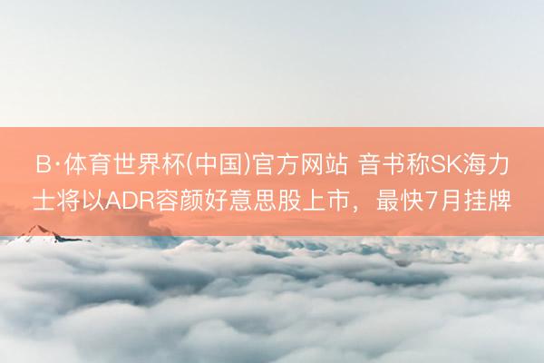 B·体育世界杯(中国)官方网站 音书称SK海力士将以ADR容颜好意思股上市,最快7月挂牌