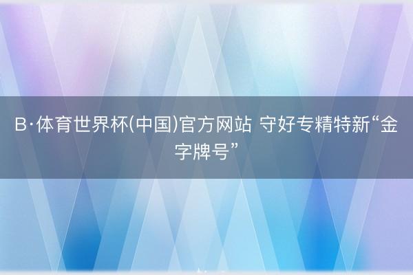 B·体育世界杯(中国)官方网站 守好专精特新“金字牌号”