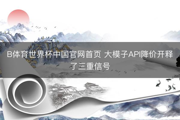 B体育世界杯中国官网首页 大模子API降价开释了三重信号