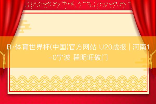 B·体育世界杯(中国)官方网站 U20战报 | 河南1-0宁波 翟明旺破门
