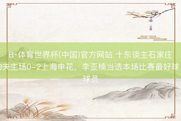 B·体育世界杯(中国)官方网站 十东谈主石家庄功夫主场0-2上海申花,李亚楠当选本场比赛最好球员